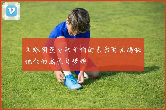 足球明星与孩子们的亲密时光揭秘他们的成长与梦想