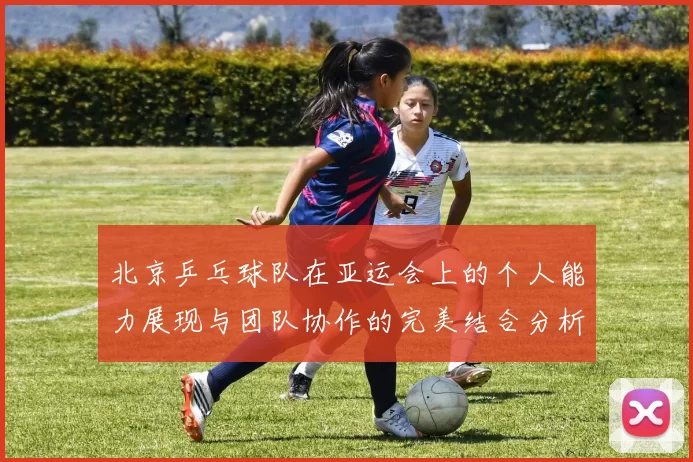 北京乒乓球队在亚运会上的个人能力展现与团队协作的完美结合分析