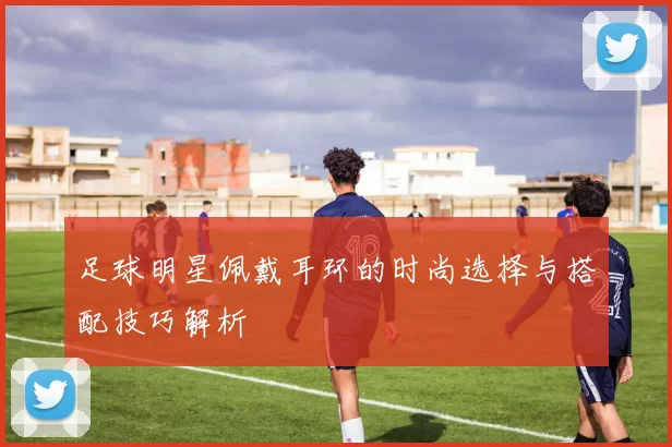 足球明星佩戴耳环的时尚选择与搭配技巧解析