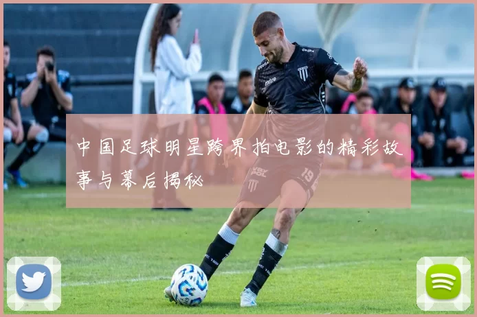 中国足球明星跨界拍电影的精彩故事与幕后揭秘