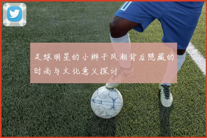 足球明星的小辫子风潮背后隐藏的时尚与文化意义探讨