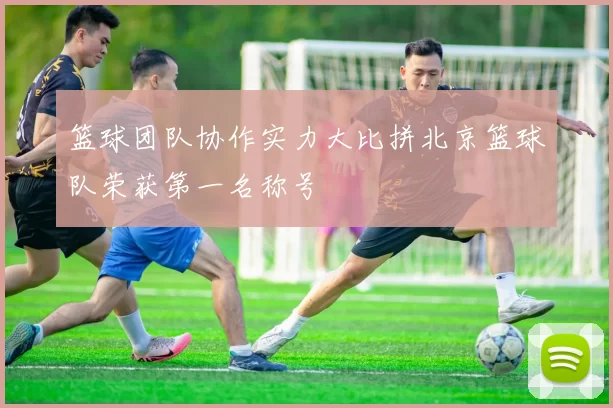 篮球团队协作实力大比拼北京篮球队荣获第一名称号