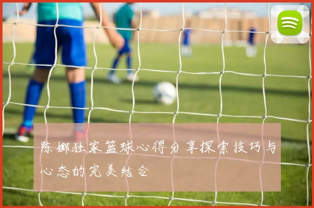 陈娜独家篮球心得分享探索技巧与心态的完美结合