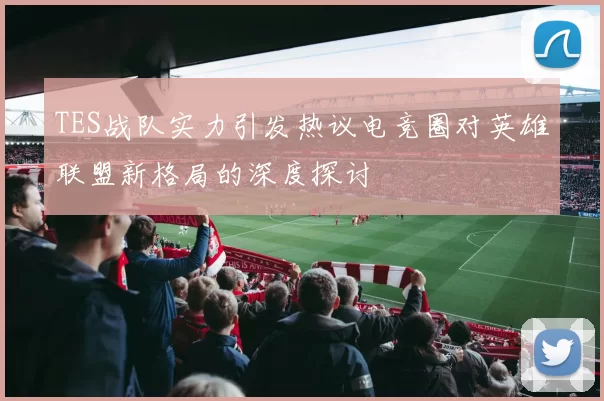 TES战队实力引发热议电竞圈对英雄联盟新格局的深度探讨