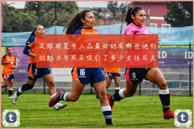 足球明星中人品最好的有哪些他们的魅力与风采吸引了多少女性目光