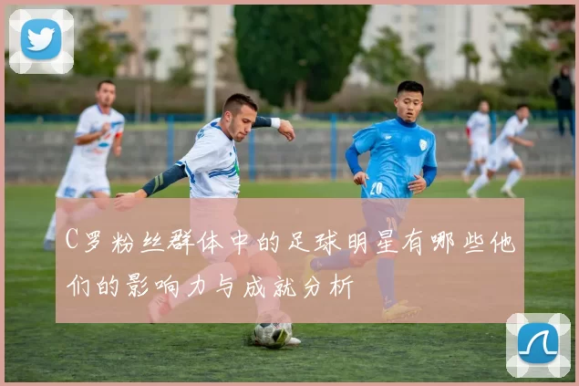 C罗粉丝群体中的足球明星有哪些他们的影响力与成就分析