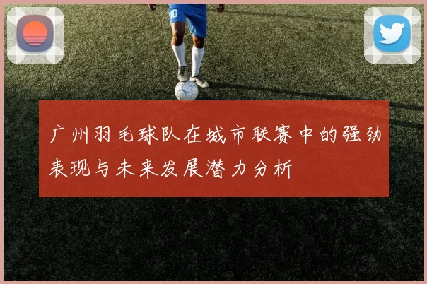 广州羽毛球队在城市联赛中的强劲表现与未来发展潜力分析