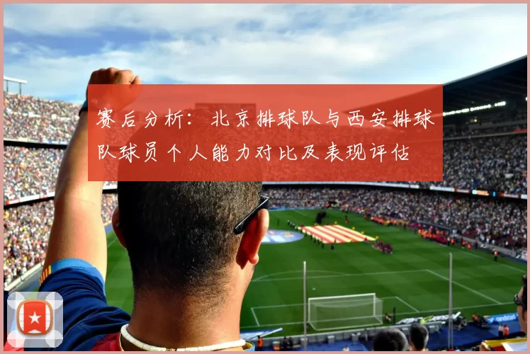 赛后分析：北京排球队与西安排球队球员个人能力对比及表现评估
