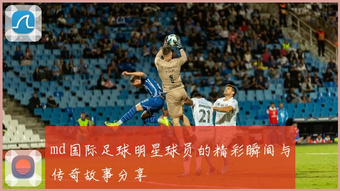 md国际足球明星球员的精彩瞬间与传奇故事分享