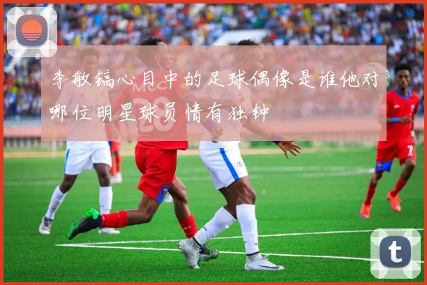 李敏镐心目中的足球偶像是谁他对哪位明星球员情有独钟