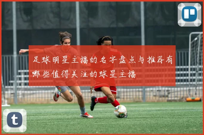 足球明星主播的名字盘点与推荐有哪些值得关注的球星主播