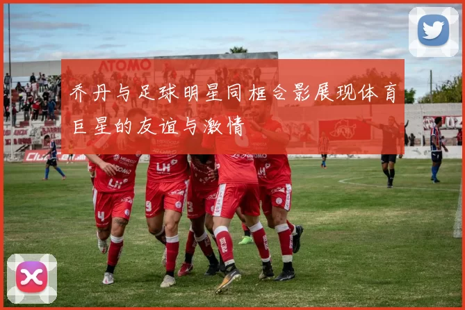 乔丹与足球明星同框合影展现体育巨星的友谊与激情