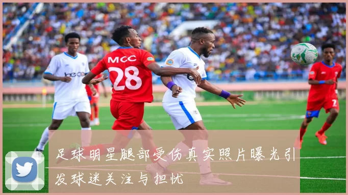 足球明星腿部受伤真实照片曝光引发球迷关注与担忧