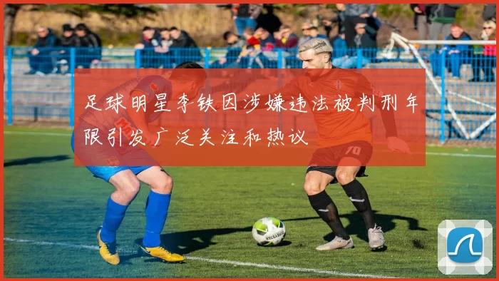 足球明星李铁因涉嫌违法被判刑年限引发广泛关注和热议