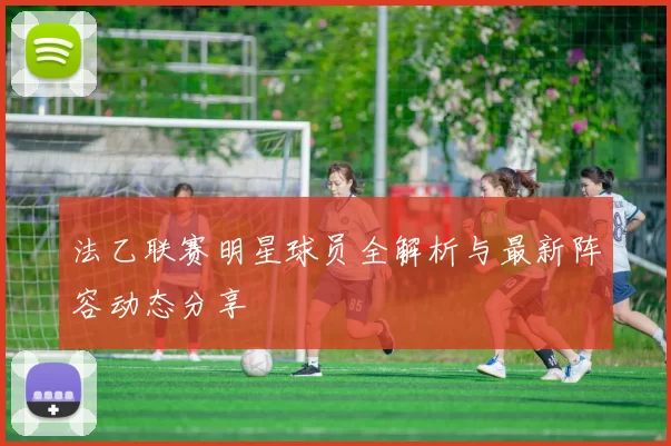 法乙联赛明星球员全解析与最新阵容动态分享