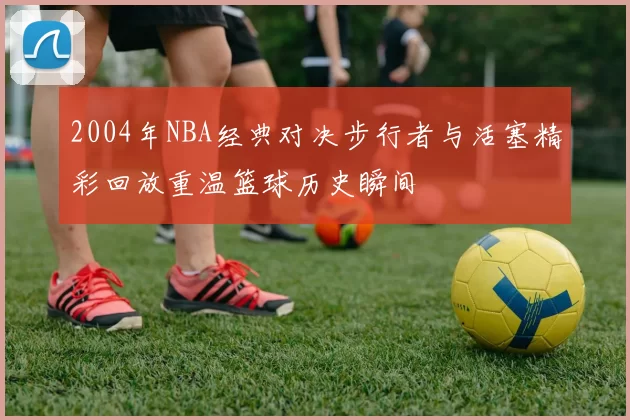 2004年NBA经典对决步行者与活塞精彩回放重温篮球历史瞬间