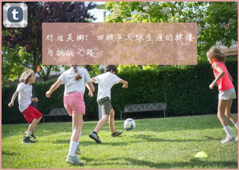 对话吴娜：回顾乒乓球生涯的辉煌与挑战之路