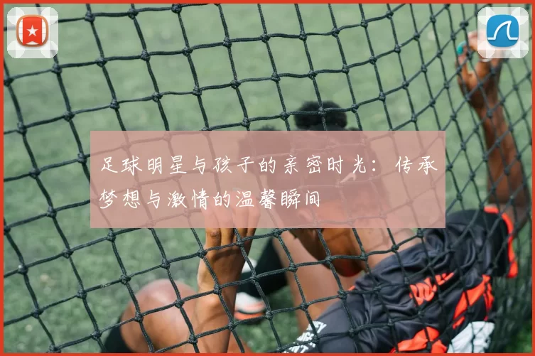 足球明星与孩子的亲密时光：传承梦想与激情的温馨瞬间