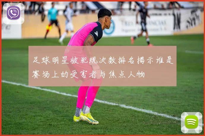 足球明星被犯规次数排名揭示谁是赛场上的受害者与焦点人物