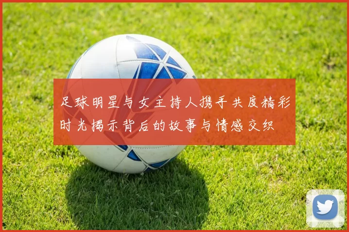 足球明星与女主持人携手共度精彩时光揭示背后的故事与情感交织