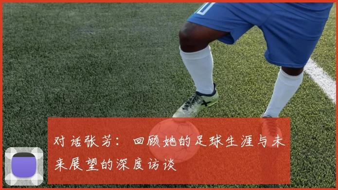 对话张芳：回顾她的足球生涯与未来展望的深度访谈
