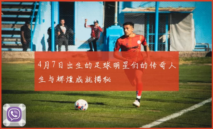 4月7日出生的足球明星们的传奇人生与辉煌成就揭秘