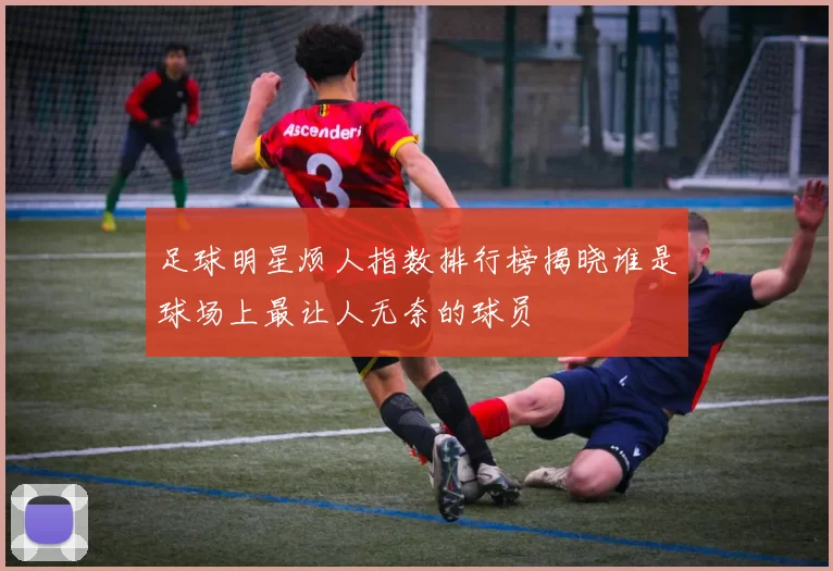 足球明星烦人指数排行榜揭晓谁是球场上最让人无奈的球员