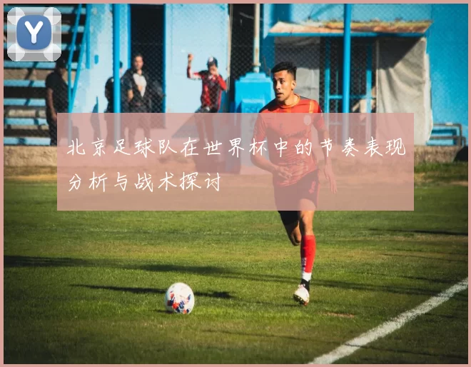 北京足球队在世界杯中的节奏表现分析与战术探讨