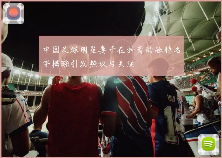 中国足球明星妻子在抖音的独特名字揭晓引发热议与关注