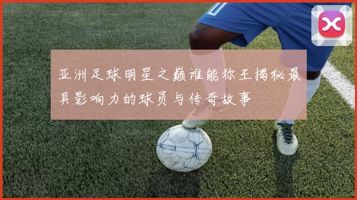 亚洲足球明星之巅谁能称王揭秘最具影响力的球员与传奇故事
