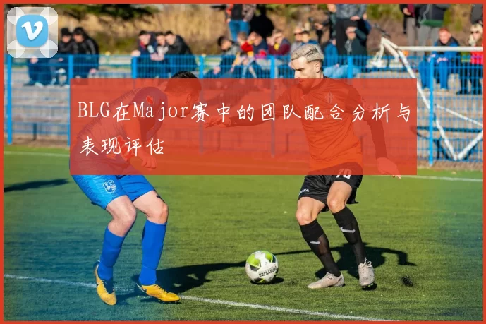 BLG在Major赛中的团队配合分析与表现评估