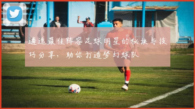 遴选最佳阵容足球明星的秘诀与技巧分享，助你打造梦幻球队