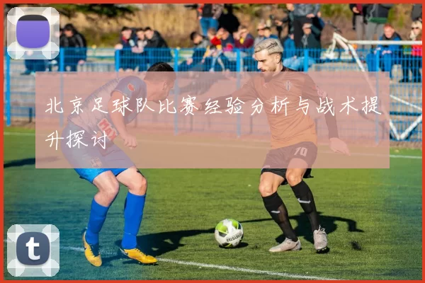 北京足球队比赛经验分析与战术提升探讨