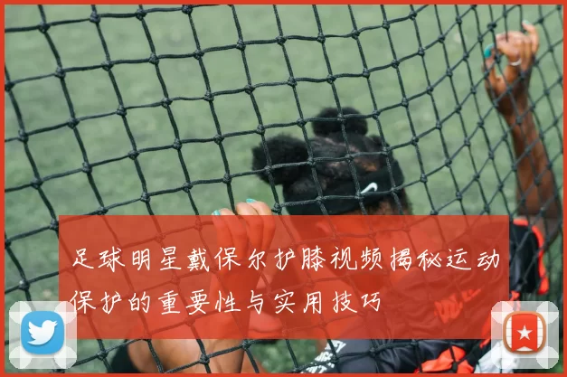 足球明星戴保尔护膝视频揭秘运动保护的重要性与实用技巧