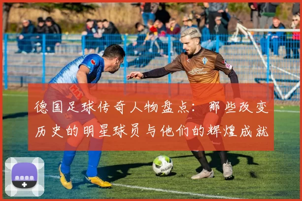 德国足球传奇人物盘点：那些改变历史的明星球员与他们的辉煌成就