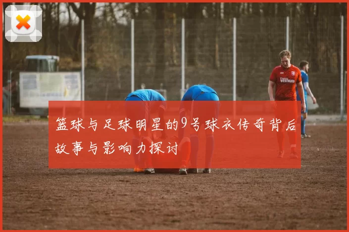 篮球与足球明星的9号球衣传奇背后故事与影响力探讨