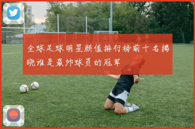全球足球明星颜值排行榜前十名揭晓谁是最帅球员的冠军