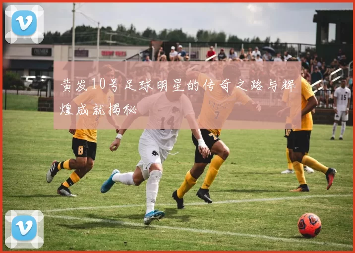 黄发10号足球明星的传奇之路与辉煌成就揭秘