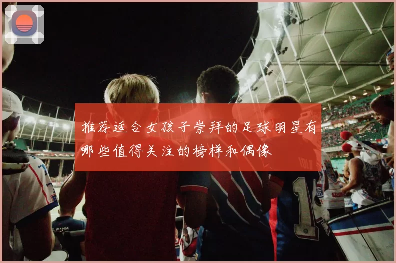 推荐适合女孩子崇拜的足球明星有哪些值得关注的榜样和偶像