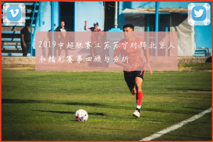 2019中超联赛江苏苏宁对阵北京人和精彩赛事回顾与分析