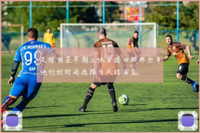 足球明星早期土味穿搭回顾那些年他们的时尚选择与风格演变