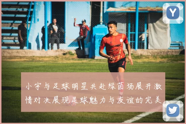 小宇与足球明星共赴绿茵场展开激情对决展现足球魅力与友谊的完美结合