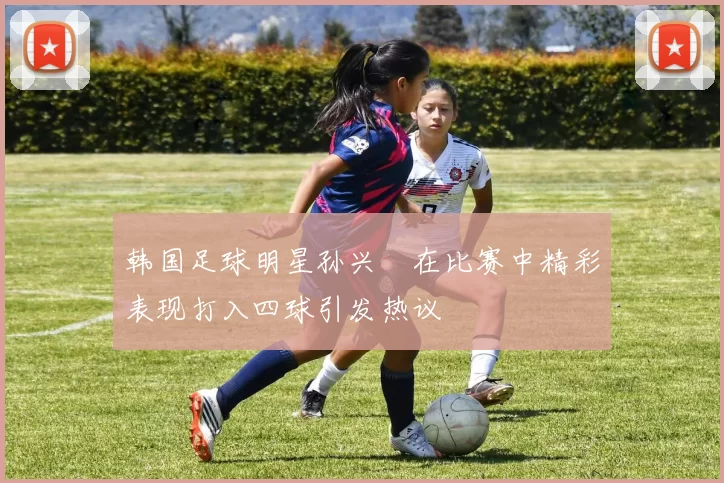 韩国足球明星孙兴慜在比赛中精彩表现打入四球引发热议