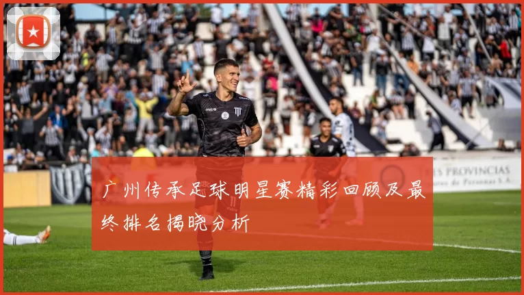 广州传承足球明星赛精彩回顾及最终排名揭晓分析