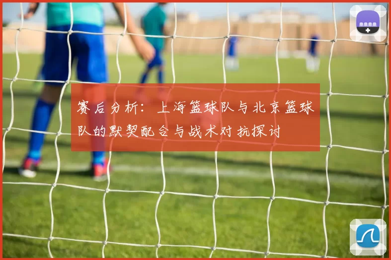 赛后分析：上海篮球队与北京篮球队的默契配合与战术对抗探讨