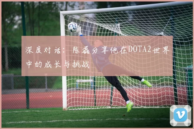 深度对话：陈磊分享他在DOTA2世界中的成长与挑战