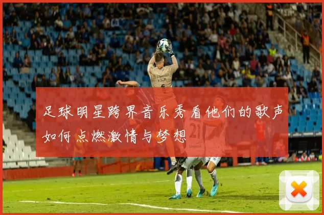 足球明星跨界音乐秀看他们的歌声如何点燃激情与梦想
