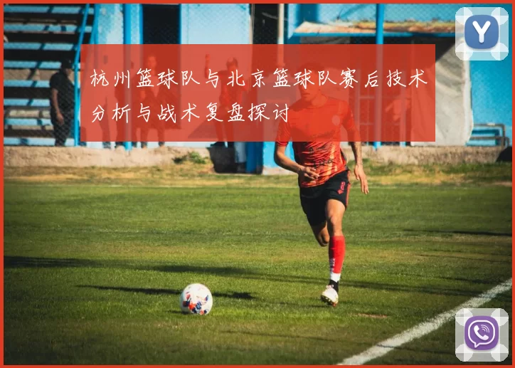 杭州篮球队与北京篮球队赛后技术分析与战术复盘探讨