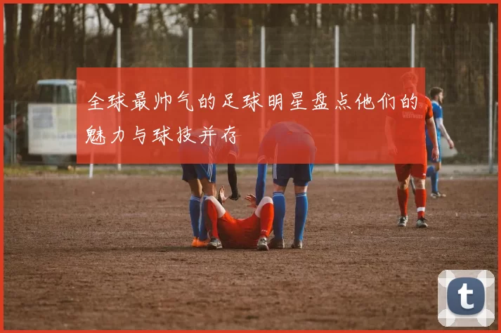 全球最帅气的足球明星盘点他们的魅力与球技并存