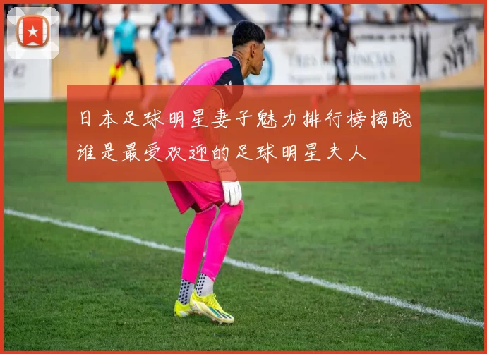 日本足球明星妻子魅力排行榜揭晓谁是最受欢迎的足球明星夫人